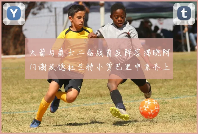 火箭与爵士二番战首发阵容揭晓阿门谢泼德杜兰特小贾巴里申京齐上阵