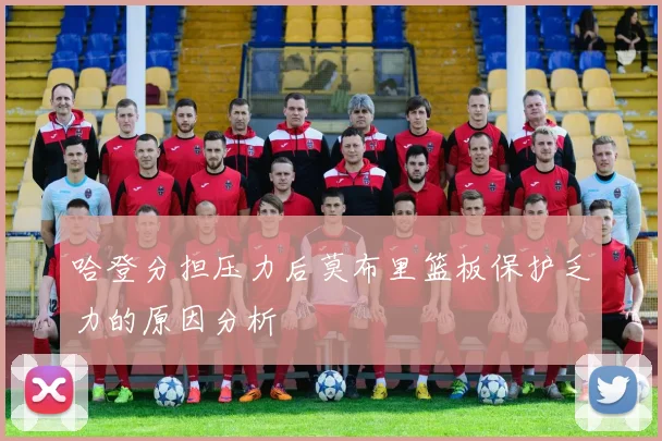 哈登分担压力后莫布里篮板保护乏力的原因分析