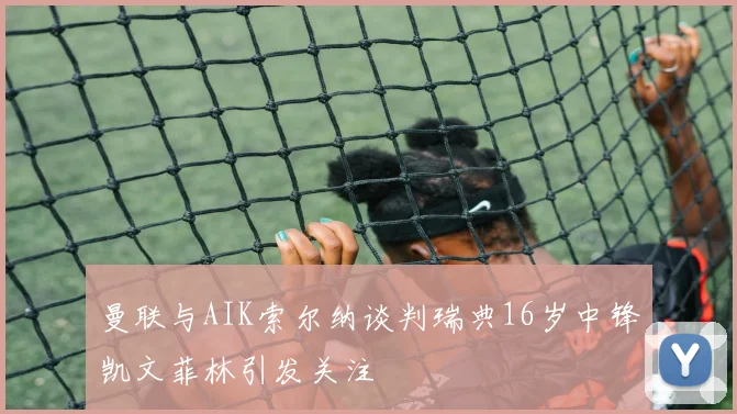 曼联与AIK索尔纳谈判瑞典16岁中锋凯文菲林引发关注