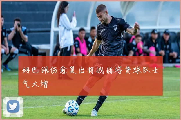 姆巴佩伤愈复出将战赫塔费球队士气大增