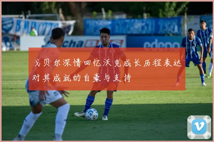 戈贝尔深情回忆沃克成长历程表达对其成就的自豪与支持