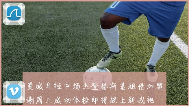 曼城年轻中场杰登赫斯基租借加盟谢周三成功体检即将披上新战袍
