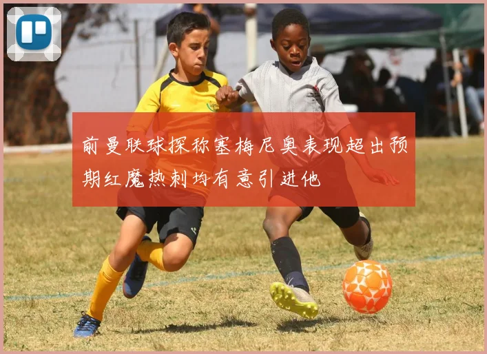 前曼联球探称塞梅尼奥表现超出预期红魔热刺均有意引进他