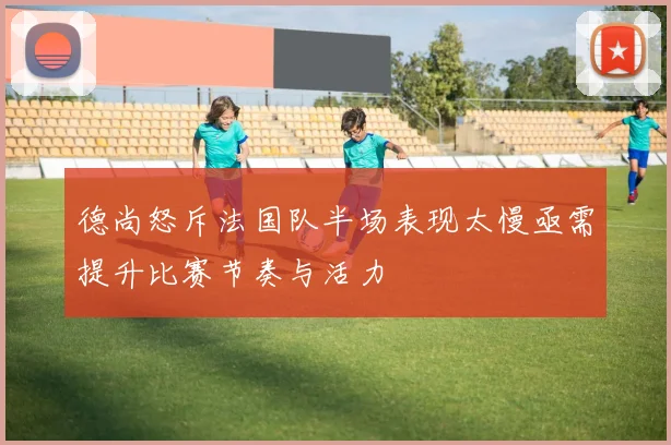 德尚怒斥法国队半场表现太慢亟需提升比赛节奏与活力