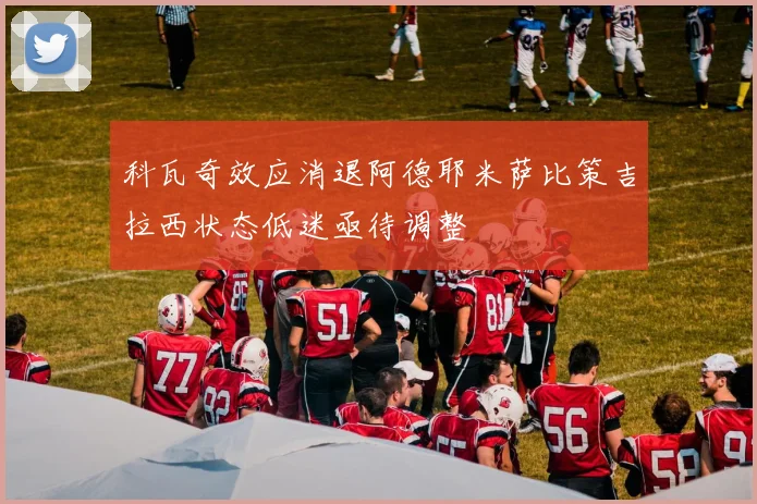 科瓦奇效应消退阿德耶米萨比策吉拉西状态低迷亟待调整