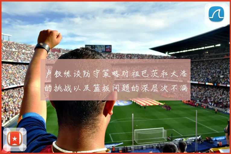 卢教练谈防守策略对祖巴茨和大洛的挑战以及篮板问题的深层次不满