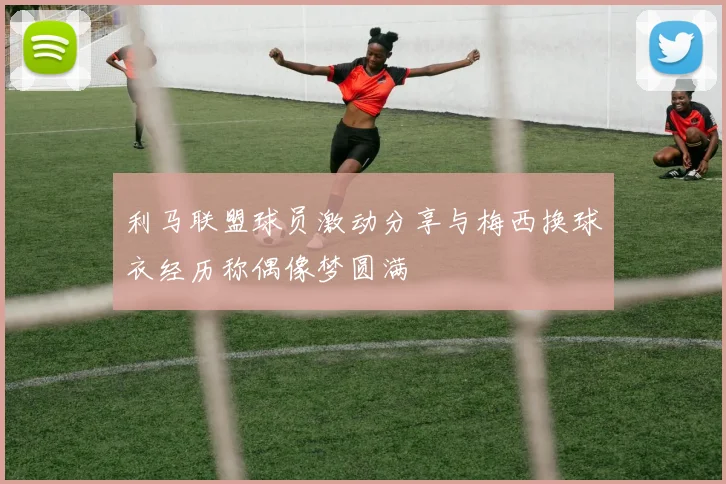 利马联盟球员激动分享与梅西换球衣经历称偶像梦圆满