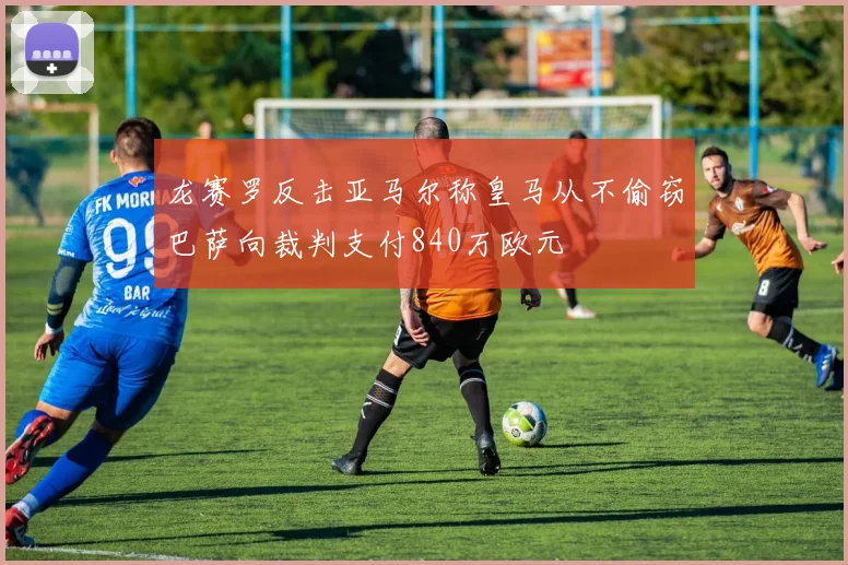 龙赛罗反击亚马尔称皇马从不偷窃巴萨向裁判支付840万欧元