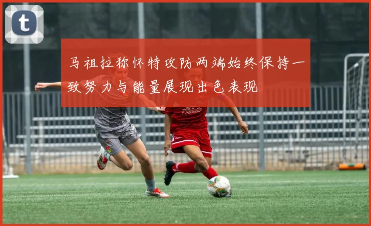 马祖拉称怀特攻防两端始终保持一致努力与能量展现出色表现