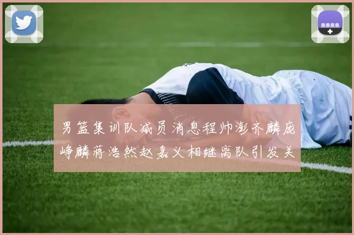 男篮集训队减员消息程帅澎齐麟庞峥麟蒋浩然赵嘉义相继离队引发关注
