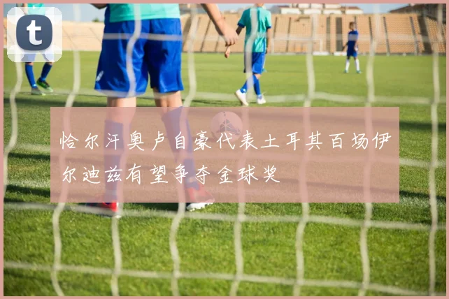 恰尔汗奥卢自豪代表土耳其百场伊尔迪兹有望争夺金球奖