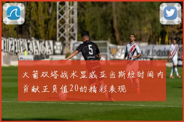 火箭双塔战术显威亚当斯短时间内贡献正负值20的精彩表现