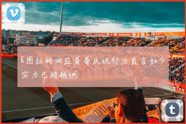 K图拉姆回应哥哥庆祝行为直言如今实力已超越他