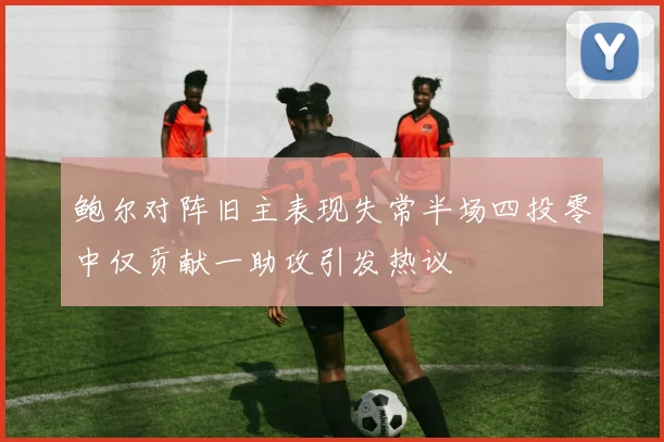 鲍尔对阵旧主表现失常半场四投零中仅贡献一助攻引发热议