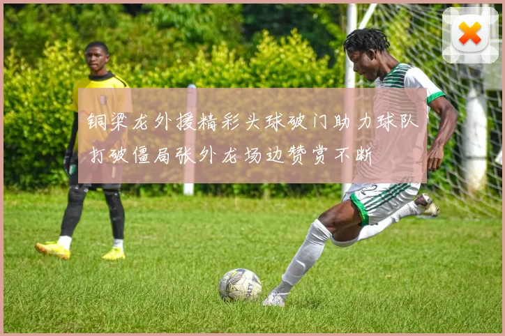 铜梁龙外援精彩头球破门助力球队打破僵局张外龙场边赞赏不断