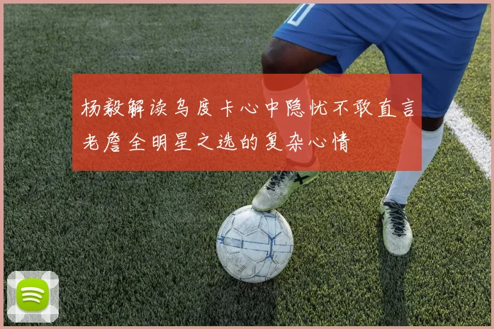 杨毅解读乌度卡心中隐忧不敢直言老詹全明星之选的复杂心情