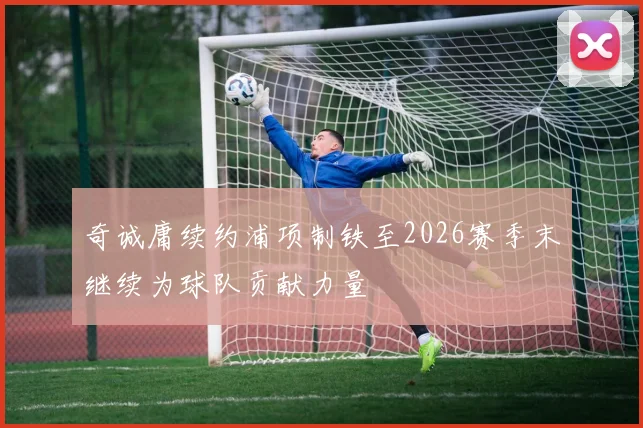 奇诚庸续约浦项制铁至2026赛季末继续为球队贡献力量