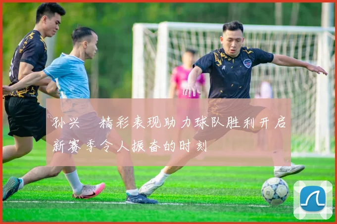 孙兴慜精彩表现助力球队胜利开启新赛季令人振奋的时刻