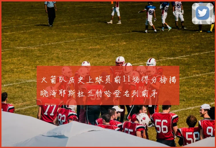 火箭队历史上球员前11场得分榜揭晓海耶斯杜兰特哈登名列前茅