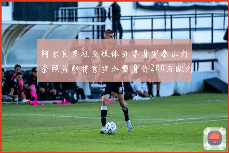 阿尔瓦罗社交媒体分享身穿泰山外套照片即将官宣加盟身价200万欧外援