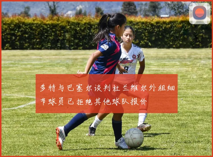 多特与巴塞尔谈判杜兰维尔外租细节球员已拒绝其他球队报价